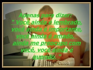     Apenas para dizer:    " Você ainda é lembrado, você ainda é importante, você ainda é amado,    ainda me preocupo com você, você ainda é querido. “ 
