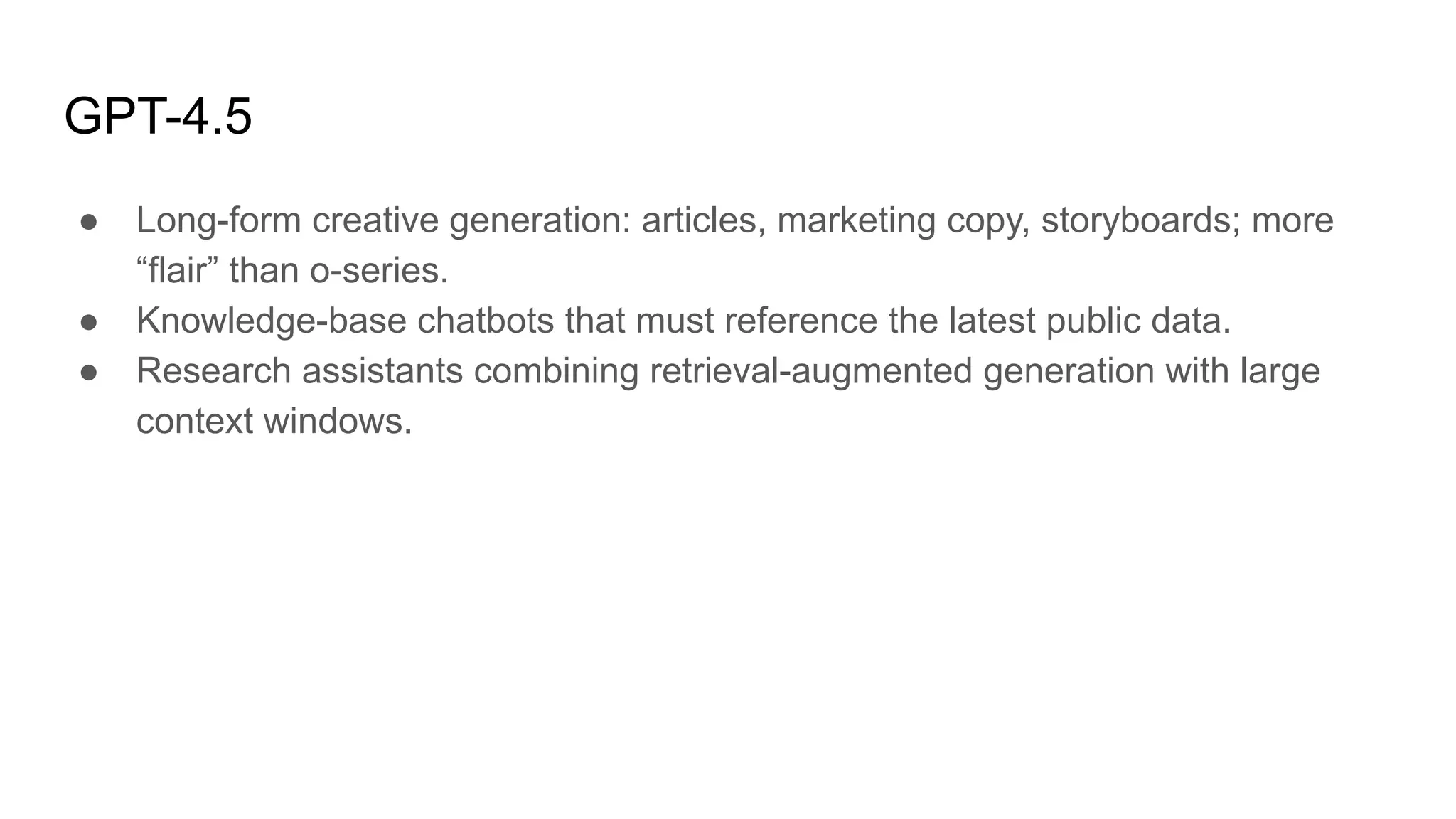 GPT-4.5
● Long-form creative generation: articles, marketing copy, storyboards; more
“flair” than o-series.
● Knowledge-base chatbots that must reference the latest public data.
● Research assistants combining retrieval-augmented generation with large
context windows.
 