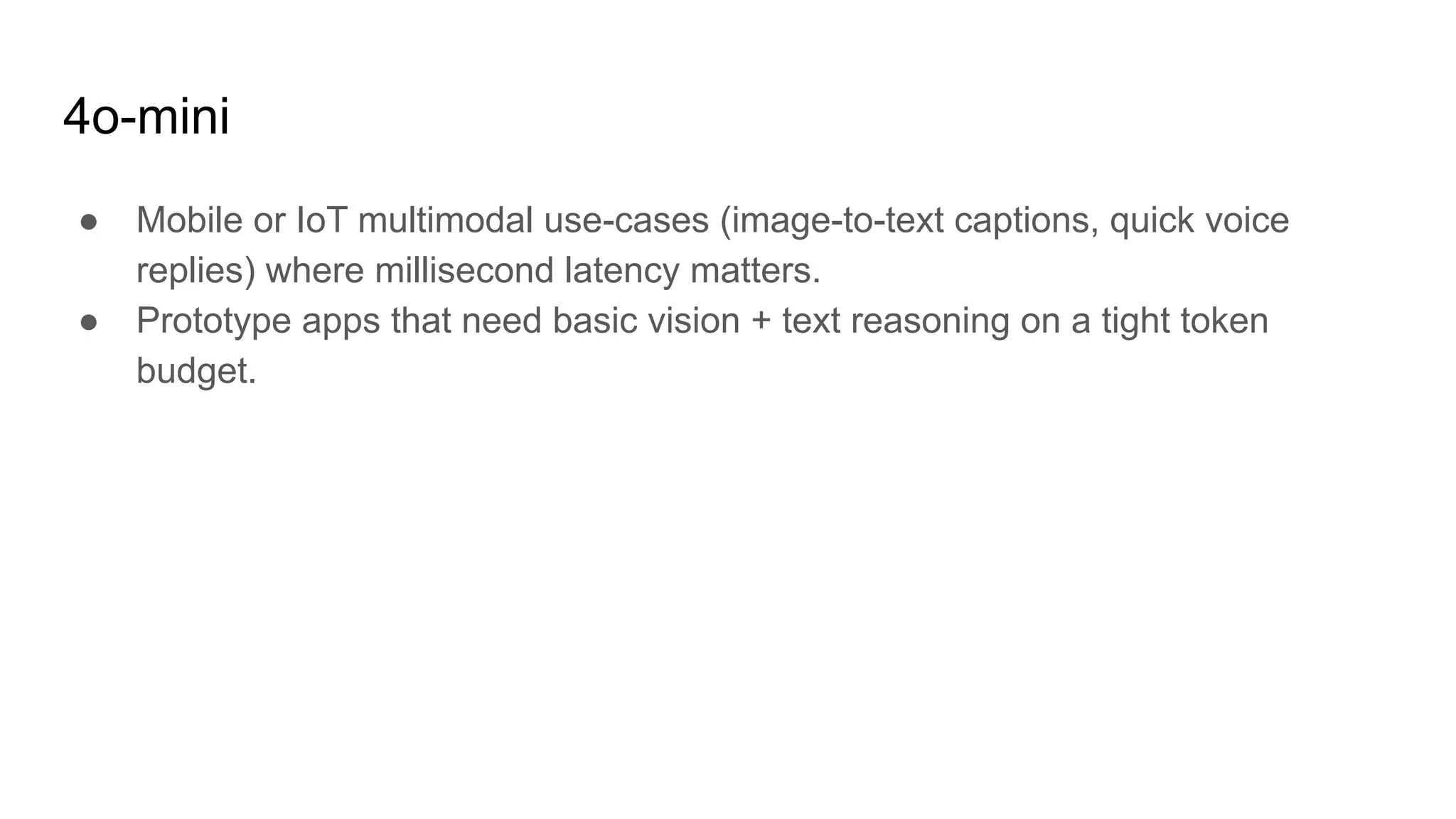4o-mini
● Mobile or IoT multimodal use-cases (image-to-text captions, quick voice
replies) where millisecond latency matters.
● Prototype apps that need basic vision + text reasoning on a tight token
budget.
 