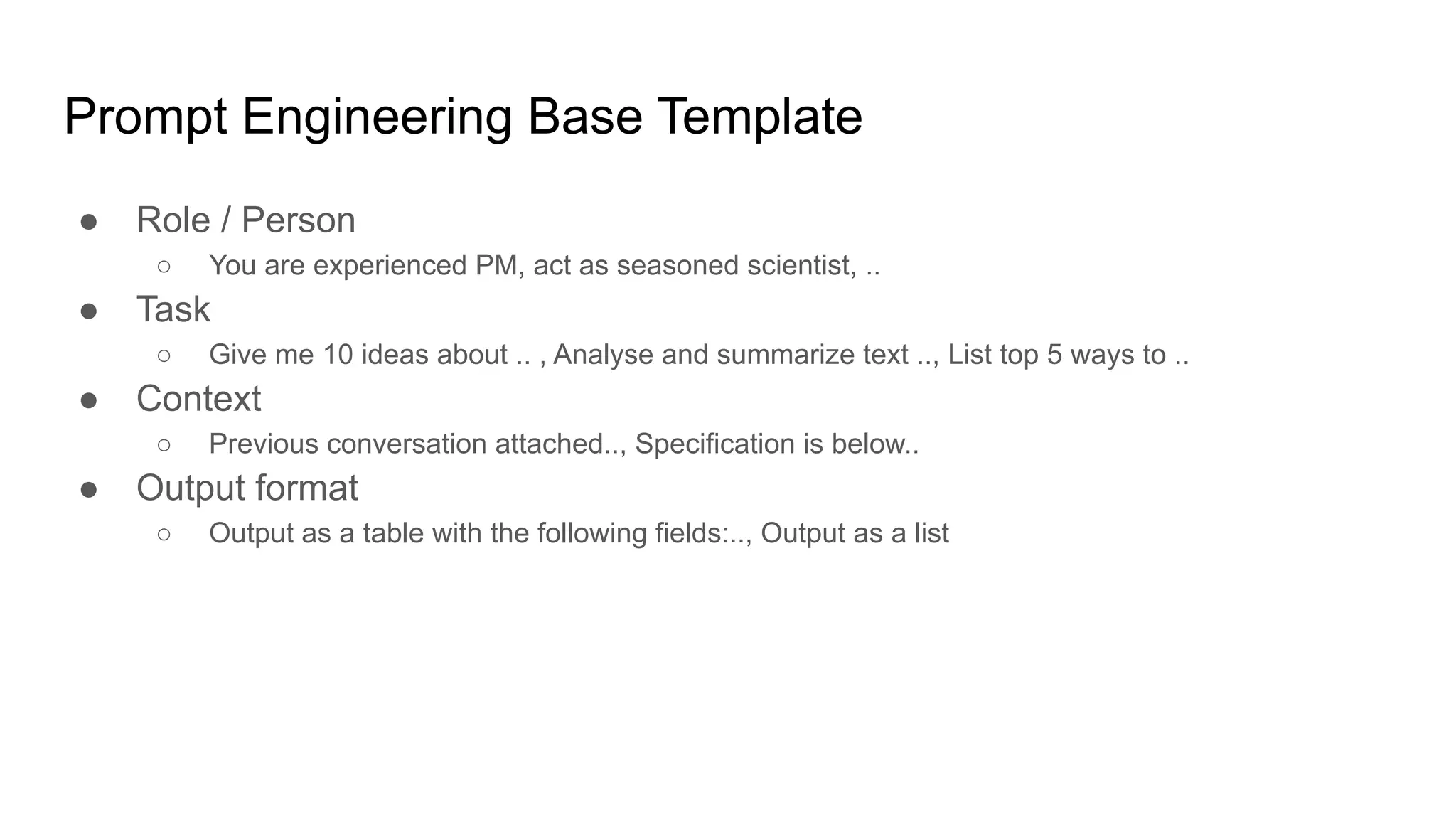 Prompt Engineering Base Template
● Role / Person
○ You are experienced PM, act as seasoned scientist, ..
● Task
○ Give me 10 ideas about .. , Analyse and summarize text .., List top 5 ways to ..
● Context
○ Previous conversation attached.., Specification is below..
● Output format
○ Output as a table with the following fields:.., Output as a list
 