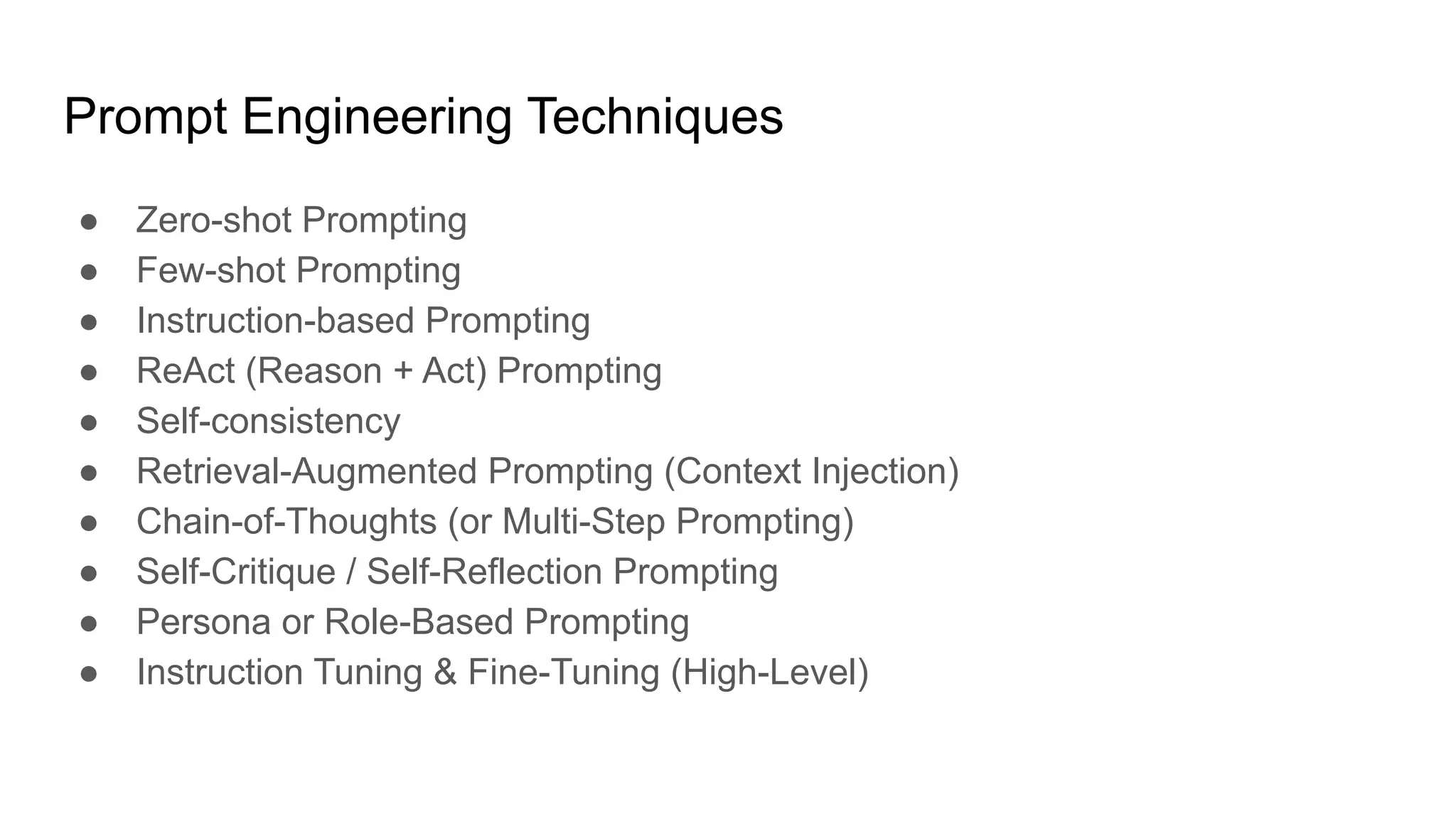 Prompt Engineering Techniques
● Zero-shot Prompting
● Few-shot Prompting
● Instruction-based Prompting
● ReAct (Reason + Act) Prompting
● Self-consistency
● Retrieval-Augmented Prompting (Context Injection)
● Chain-of-Thoughts (or Multi-Step Prompting)
● Self-Critique / Self-Reflection Prompting
● Persona or Role-Based Prompting
● Instruction Tuning & Fine-Tuning (High-Level)
 