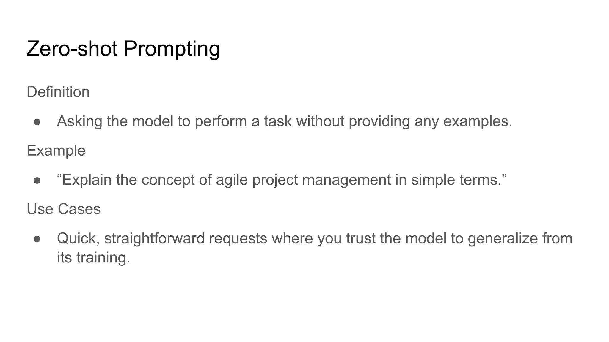 Zero-shot Prompting
Definition
● Asking the model to perform a task without providing any examples.
Example
● “Explain the concept of agile project management in simple terms.”
Use Cases
● Quick, straightforward requests where you trust the model to generalize from
its training.
 
