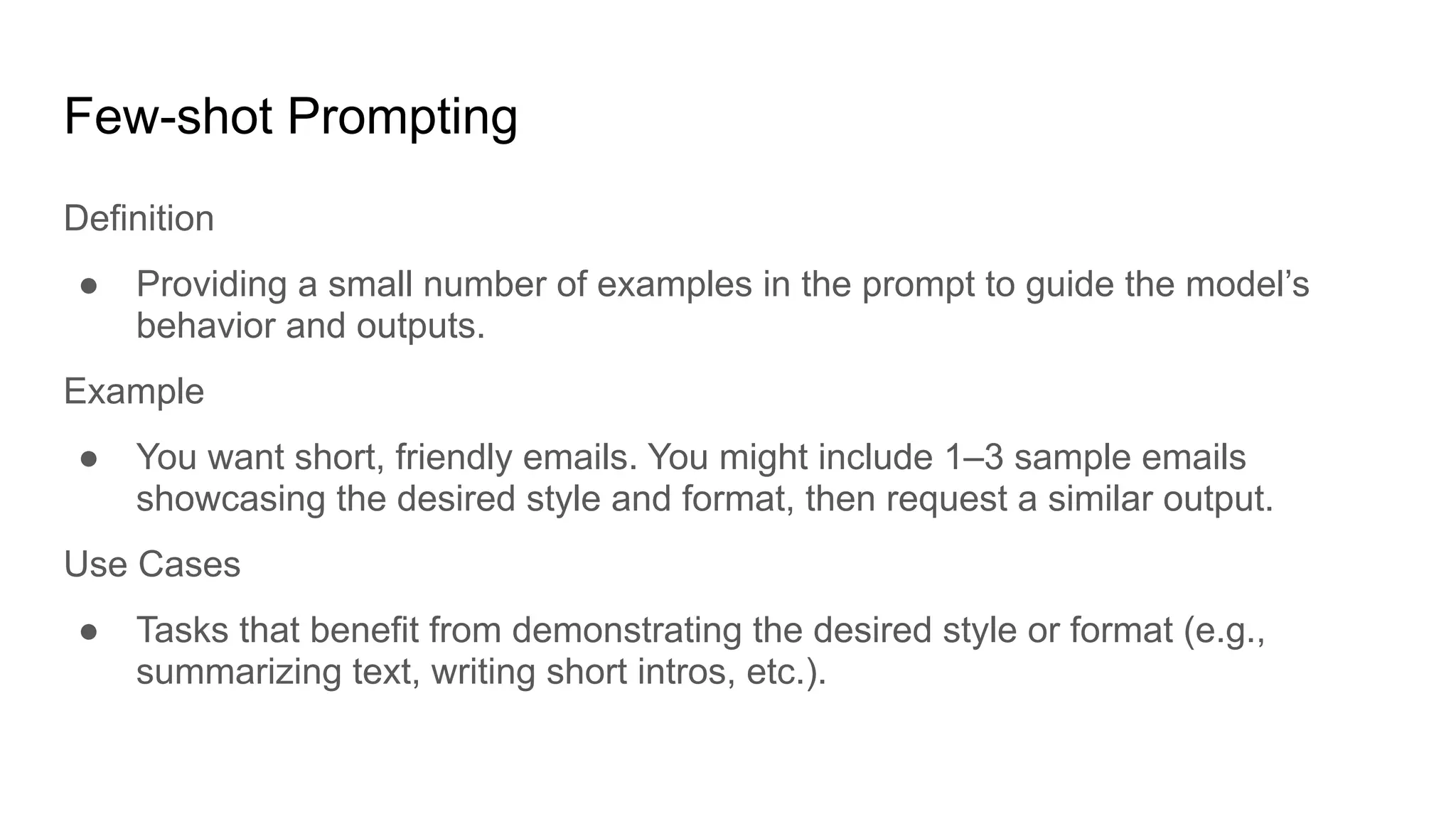 Few-shot Prompting
Definition
● Providing a small number of examples in the prompt to guide the model’s
behavior and outputs.
Example
● You want short, friendly emails. You might include 1–3 sample emails
showcasing the desired style and format, then request a similar output.
Use Cases
● Tasks that benefit from demonstrating the desired style or format (e.g.,
summarizing text, writing short intros, etc.).
 