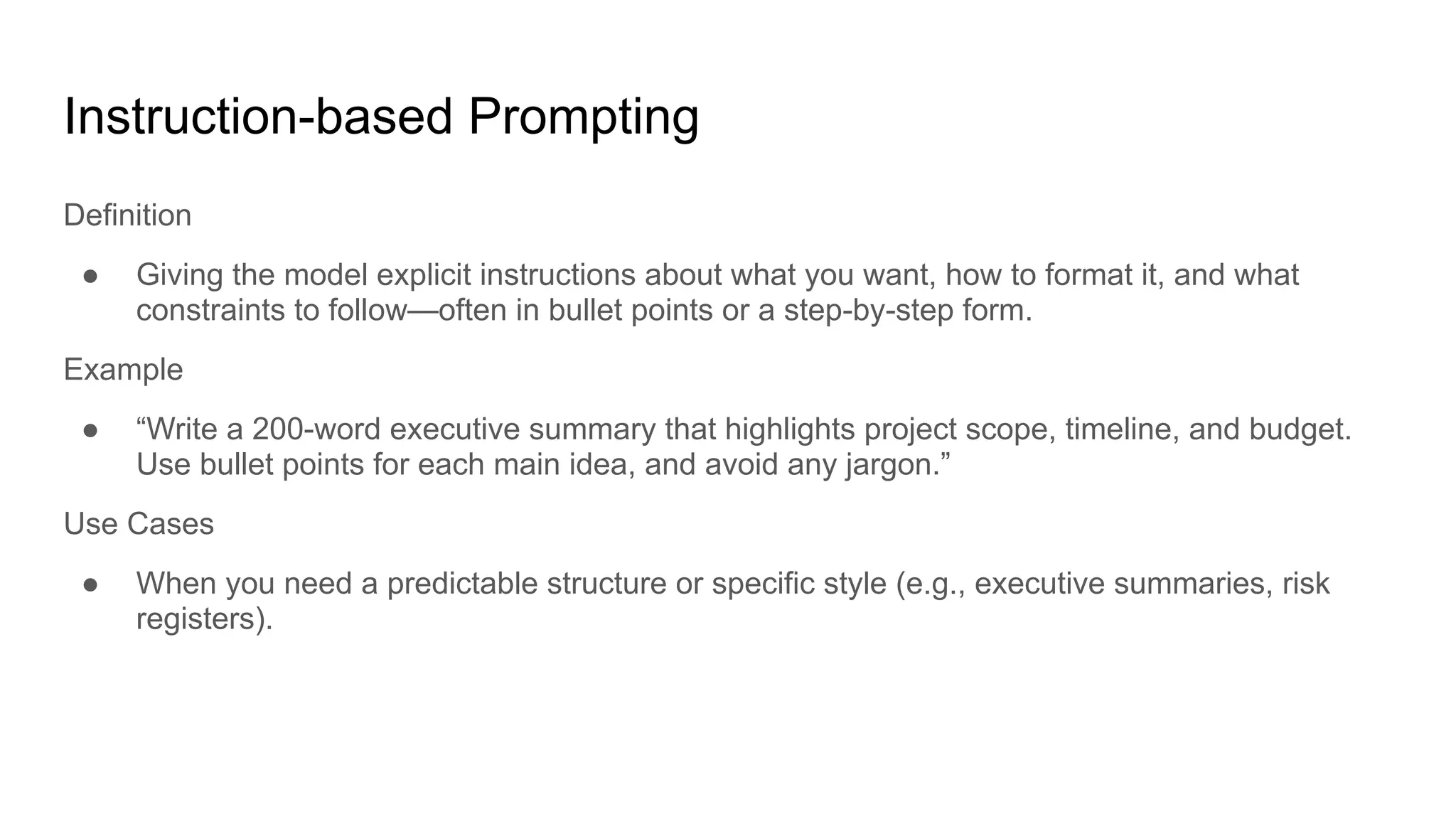 Instruction-based Prompting
Definition
● Giving the model explicit instructions about what you want, how to format it, and what
constraints to follow—often in bullet points or a step-by-step form.
Example
● “Write a 200-word executive summary that highlights project scope, timeline, and budget.
Use bullet points for each main idea, and avoid any jargon.”
Use Cases
● When you need a predictable structure or specific style (e.g., executive summaries, risk
registers).
 