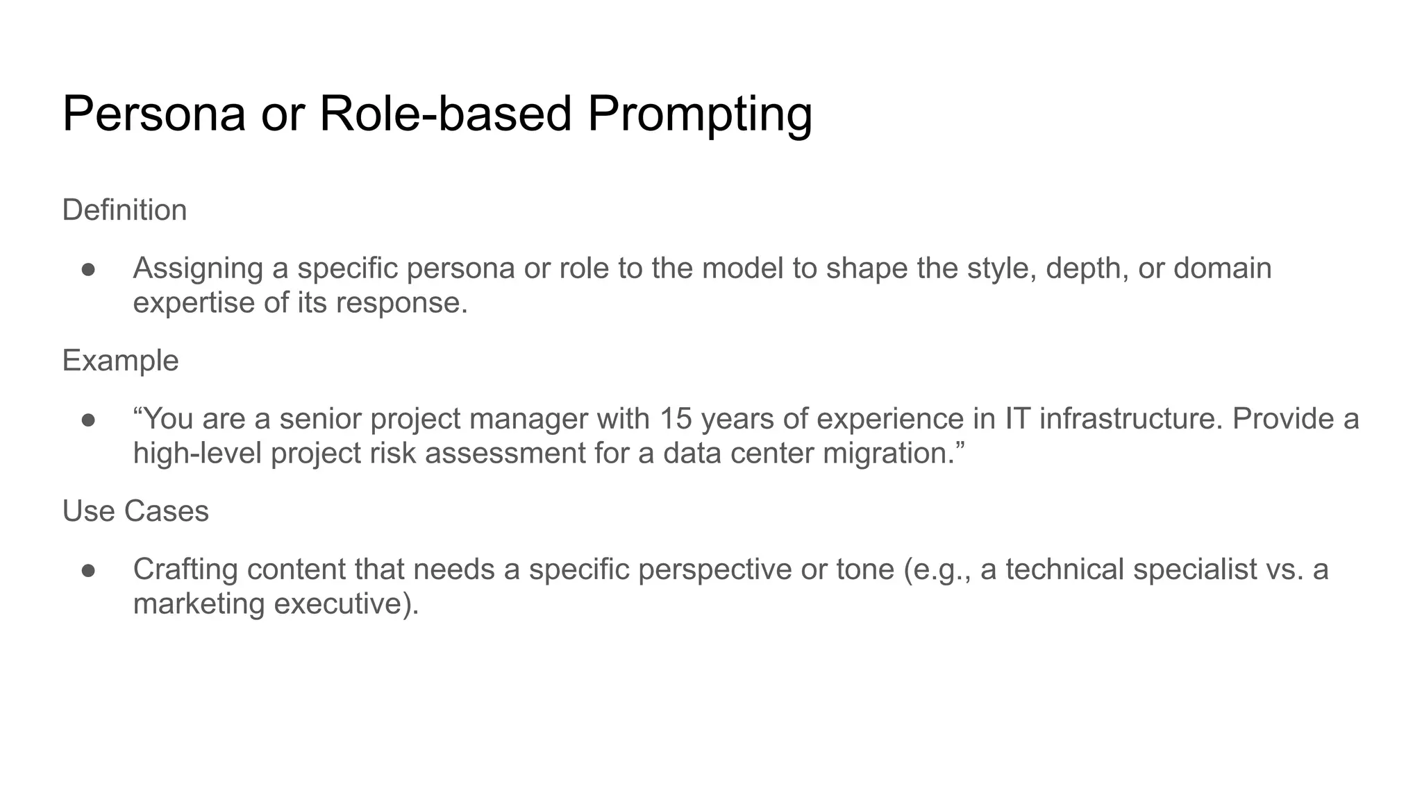 Persona or Role-based Prompting
Definition
● Assigning a specific persona or role to the model to shape the style, depth, or domain
expertise of its response.
Example
● “You are a senior project manager with 15 years of experience in IT infrastructure. Provide a
high-level project risk assessment for a data center migration.”
Use Cases
● Crafting content that needs a specific perspective or tone (e.g., a technical specialist vs. a
marketing executive).
 