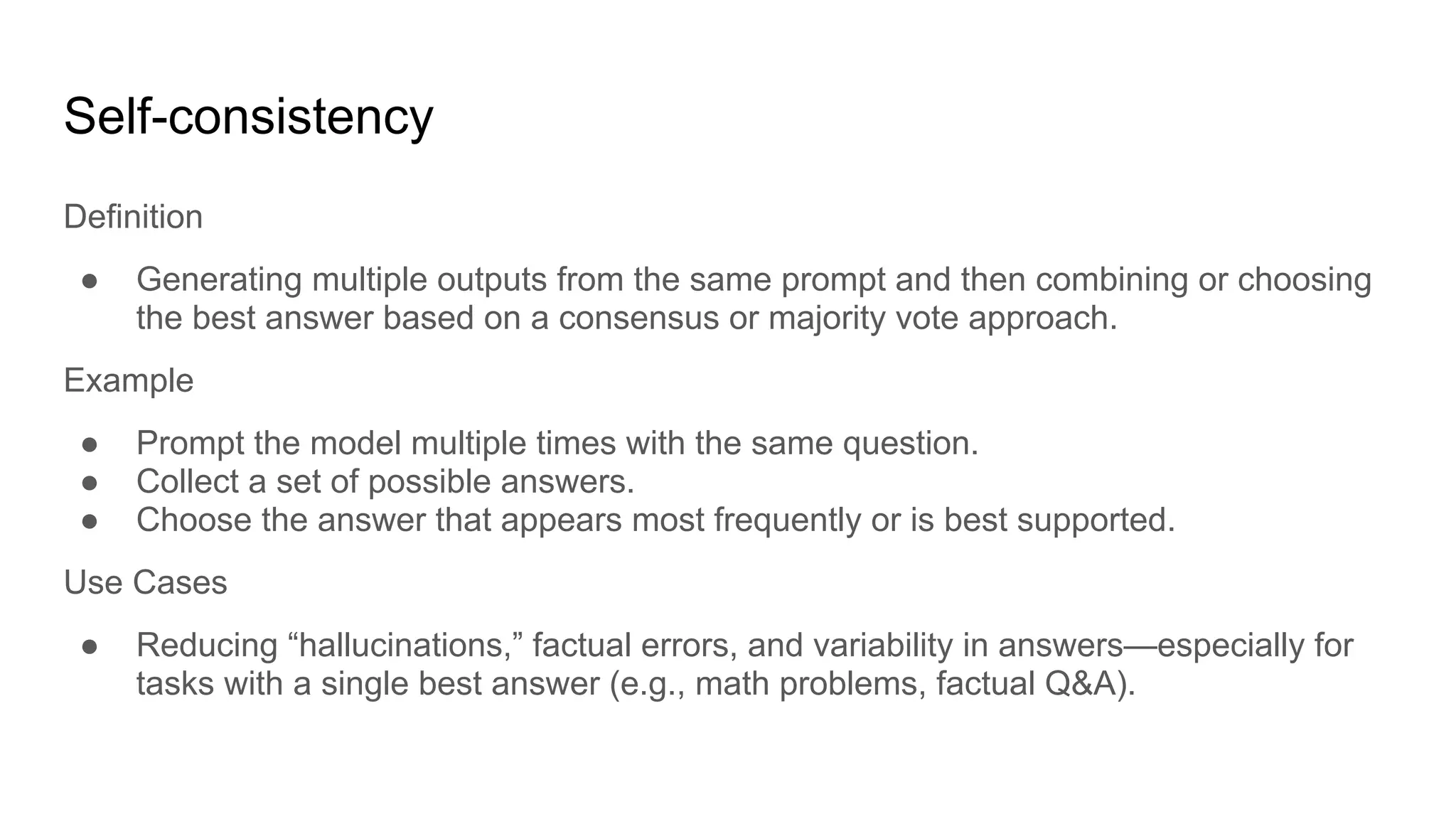Self-consistency
Definition
● Generating multiple outputs from the same prompt and then combining or choosing
the best answer based on a consensus or majority vote approach.
Example
● Prompt the model multiple times with the same question.
● Collect a set of possible answers.
● Choose the answer that appears most frequently or is best supported.
Use Cases
● Reducing “hallucinations,” factual errors, and variability in answers—especially for
tasks with a single best answer (e.g., math problems, factual Q&A).
 