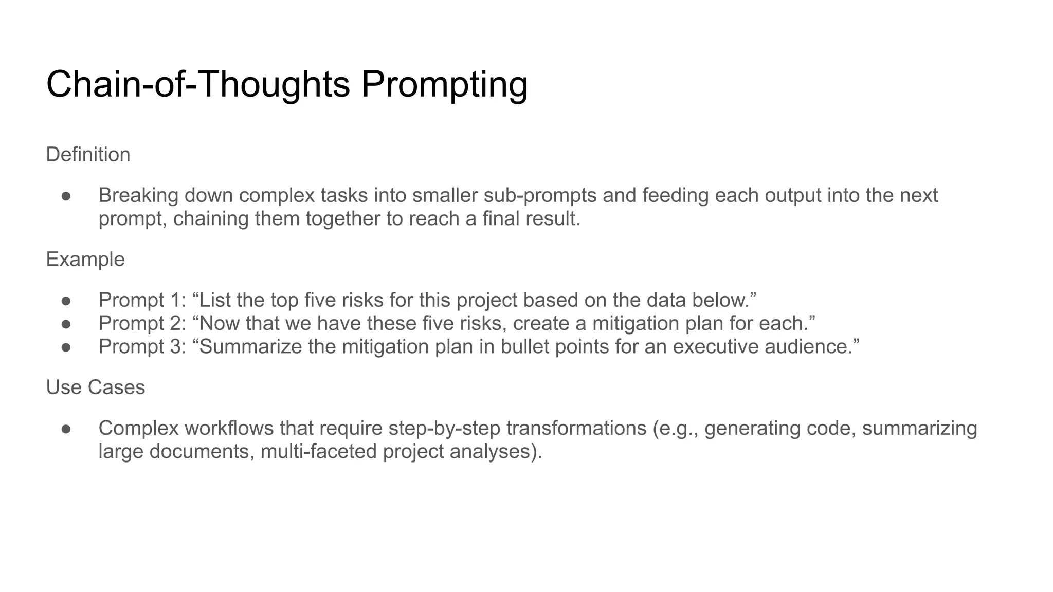 Chain-of-Thoughts Prompting
Definition
● Breaking down complex tasks into smaller sub-prompts and feeding each output into the next
prompt, chaining them together to reach a final result.
Example
● Prompt 1: “List the top five risks for this project based on the data below.”
● Prompt 2: “Now that we have these five risks, create a mitigation plan for each.”
● Prompt 3: “Summarize the mitigation plan in bullet points for an executive audience.”
Use Cases
● Complex workflows that require step-by-step transformations (e.g., generating code, summarizing
large documents, multi-faceted project analyses).
 