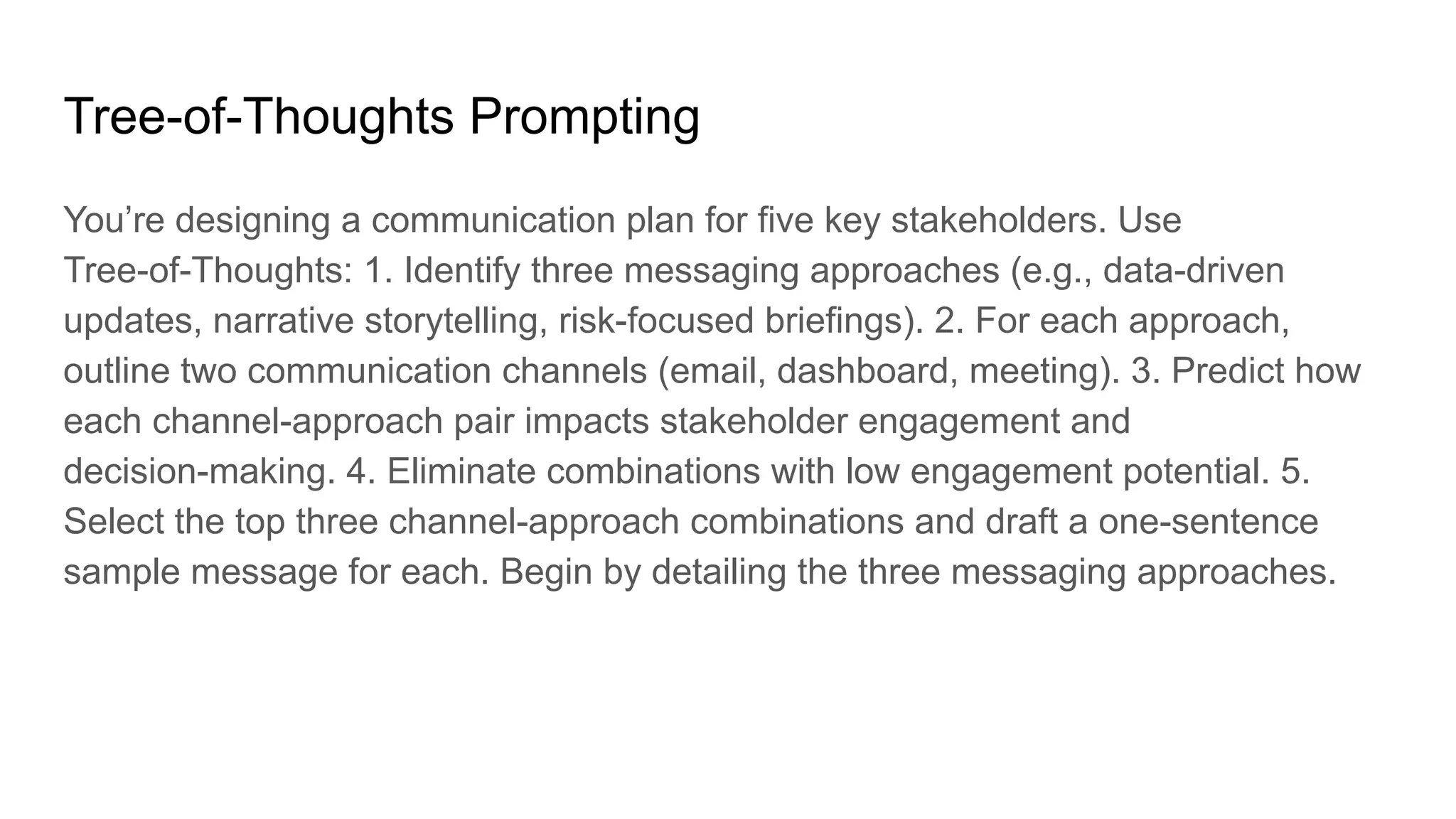 Tree-of-Thoughts Prompting
You’re designing a communication plan for five key stakeholders. Use
Tree-of-Thoughts: 1. Identify three messaging approaches (e.g., data-driven
updates, narrative storytelling, risk-focused briefings). 2. For each approach,
outline two communication channels (email, dashboard, meeting). 3. Predict how
each channel-approach pair impacts stakeholder engagement and
decision-making. 4. Eliminate combinations with low engagement potential. 5.
Select the top three channel-approach combinations and draft a one-sentence
sample message for each. Begin by detailing the three messaging approaches.
 