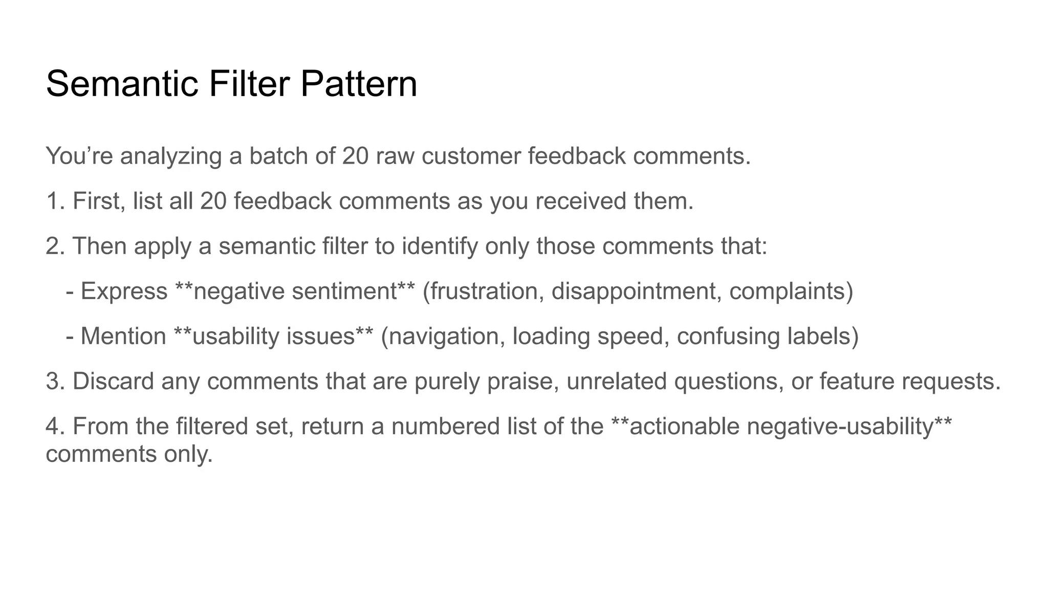 Semantic Filter Pattern
You’re analyzing a batch of 20 raw customer feedback comments.
1. First, list all 20 feedback comments as you received them.
2. Then apply a semantic filter to identify only those comments that:
- Express **negative sentiment** (frustration, disappointment, complaints)
- Mention **usability issues** (navigation, loading speed, confusing labels)
3. Discard any comments that are purely praise, unrelated questions, or feature requests.
4. From the filtered set, return a numbered list of the **actionable negative-usability**
comments only.
 