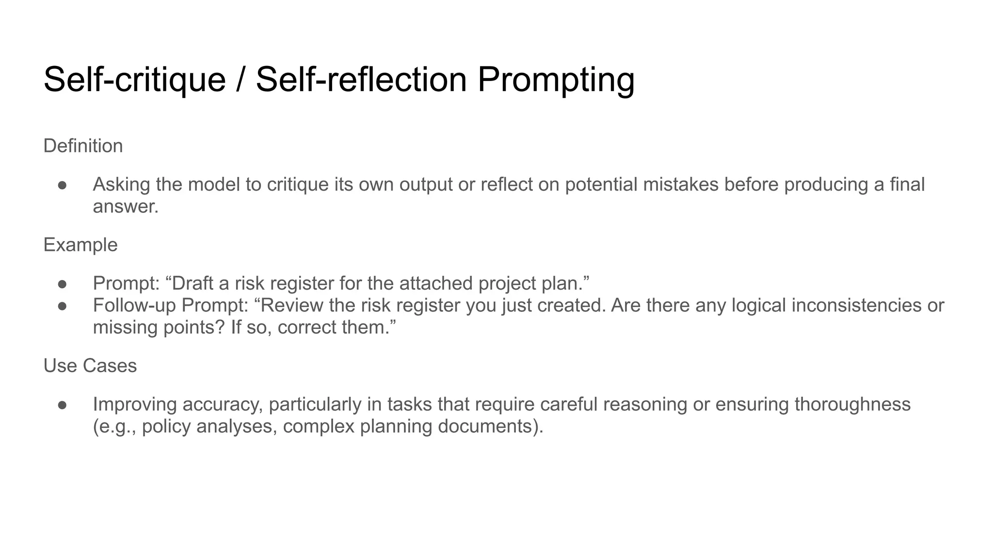 Self-critique / Self-reflection Prompting
Definition
● Asking the model to critique its own output or reflect on potential mistakes before producing a final
answer.
Example
● Prompt: “Draft a risk register for the attached project plan.”
● Follow-up Prompt: “Review the risk register you just created. Are there any logical inconsistencies or
missing points? If so, correct them.”
Use Cases
● Improving accuracy, particularly in tasks that require careful reasoning or ensuring thoroughness
(e.g., policy analyses, complex planning documents).
 