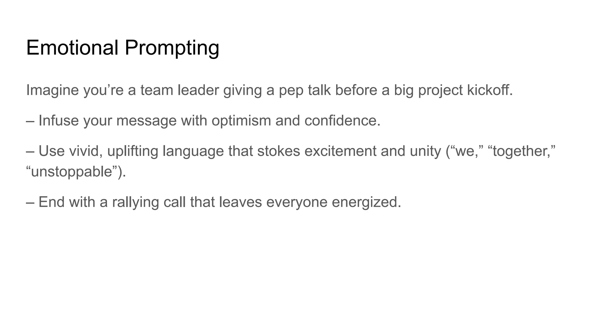 Emotional Prompting
Imagine you’re a team leader giving a pep talk before a big project kickoff.
– Infuse your message with optimism and confidence.
– Use vivid, uplifting language that stokes excitement and unity (“we,” “together,”
“unstoppable”).
– End with a rallying call that leaves everyone energized.
 