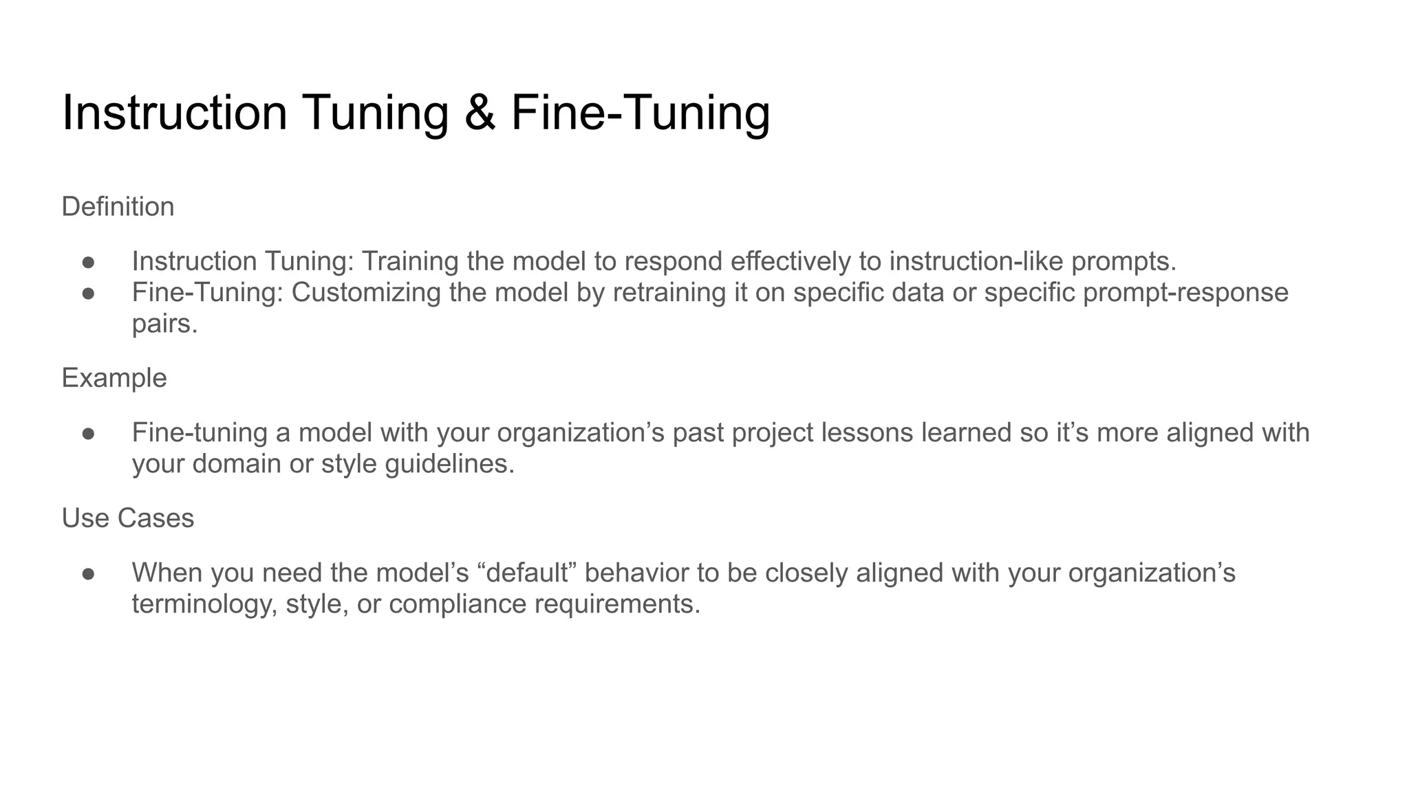 Instruction Tuning & Fine-Tuning
Definition
● Instruction Tuning: Training the model to respond effectively to instruction-like prompts.
● Fine-Tuning: Customizing the model by retraining it on specific data or specific prompt-response
pairs.
Example
● Fine-tuning a model with your organization’s past project lessons learned so it’s more aligned with
your domain or style guidelines.
Use Cases
● When you need the model’s “default” behavior to be closely aligned with your organization’s
terminology, style, or compliance requirements.
 