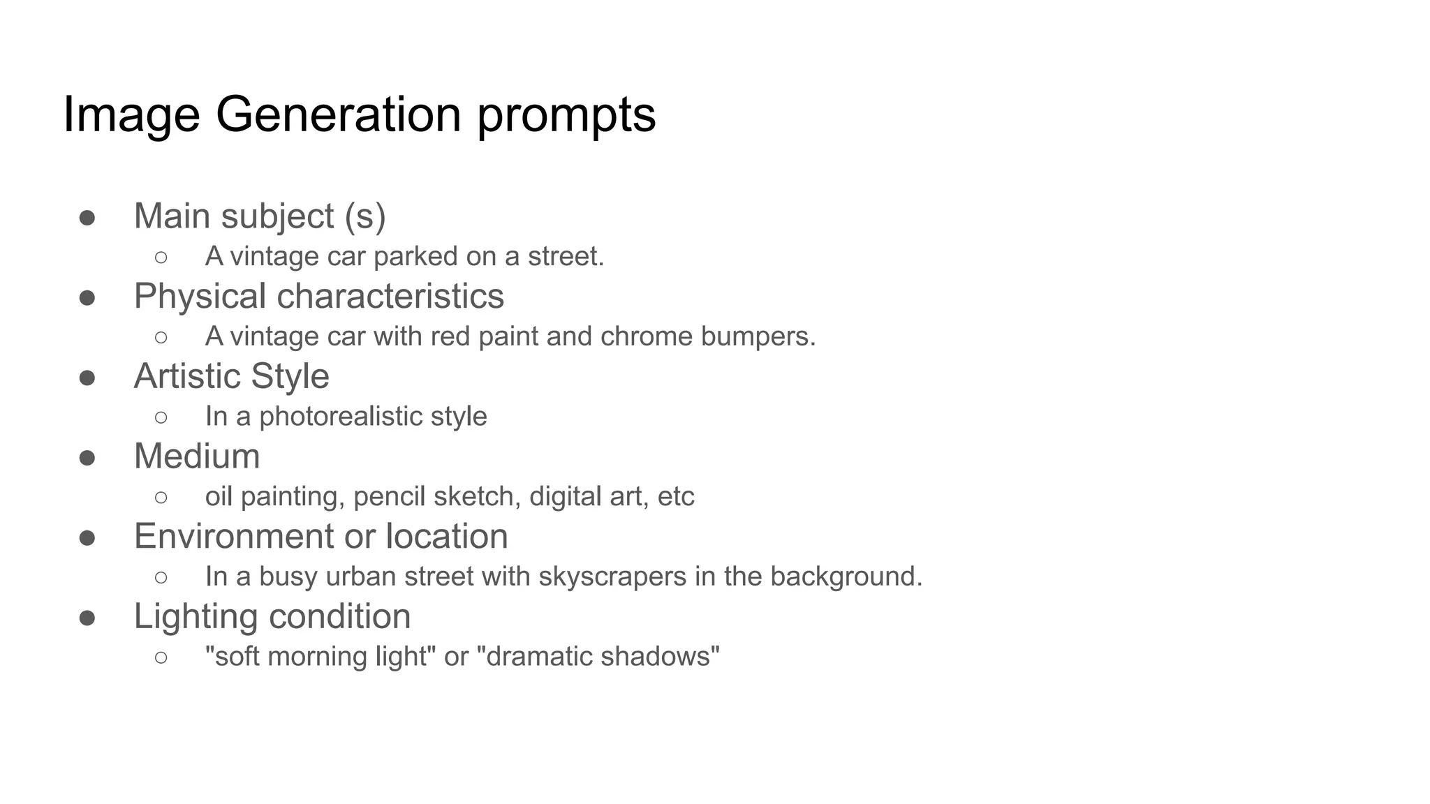 Image Generation prompts
● Main subject (s)
○ A vintage car parked on a street.
● Physical characteristics
○ A vintage car with red paint and chrome bumpers.
● Artistic Style
○ In a photorealistic style
● Medium
○ oil painting, pencil sketch, digital art, etc
● Environment or location
○ In a busy urban street with skyscrapers in the background.
● Lighting condition
○ "soft morning light" or "dramatic shadows"
 