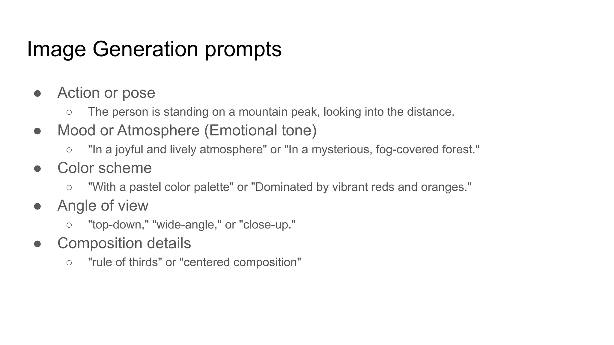 Image Generation prompts
● Action or pose
○ The person is standing on a mountain peak, looking into the distance.
● Mood or Atmosphere (Emotional tone)
○ "In a joyful and lively atmosphere" or "In a mysterious, fog-covered forest."
● Color scheme
○ "With a pastel color palette" or "Dominated by vibrant reds and oranges."
● Angle of view
○ "top-down," "wide-angle," or "close-up."
● Composition details
○ "rule of thirds" or "centered composition"
 