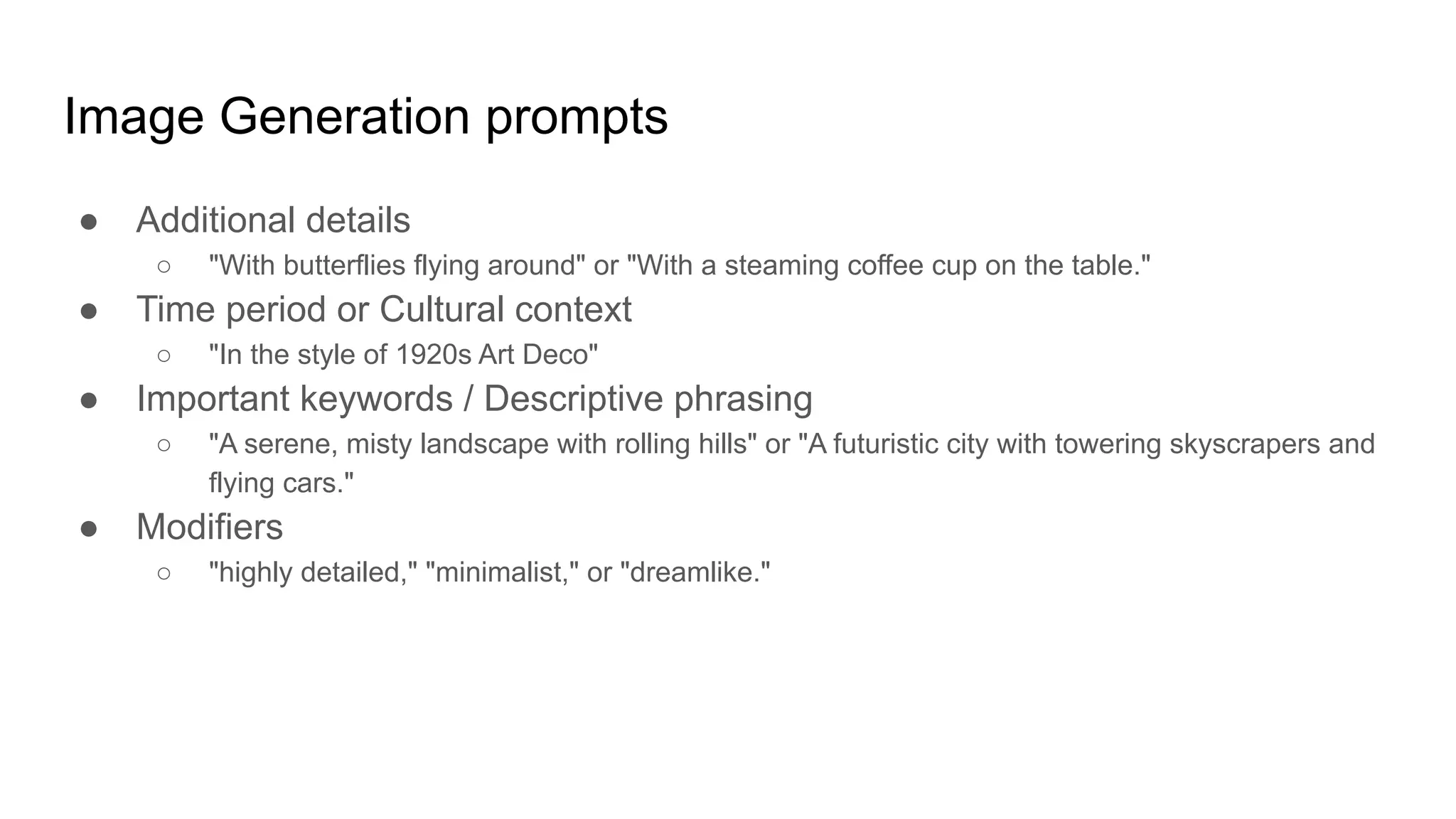 Image Generation prompts
● Additional details
○ "With butterflies flying around" or "With a steaming coffee cup on the table."
● Time period or Cultural context
○ "In the style of 1920s Art Deco"
● Important keywords / Descriptive phrasing
○ "A serene, misty landscape with rolling hills" or "A futuristic city with towering skyscrapers and
flying cars."
● Modifiers
○ "highly detailed," "minimalist," or "dreamlike."
 