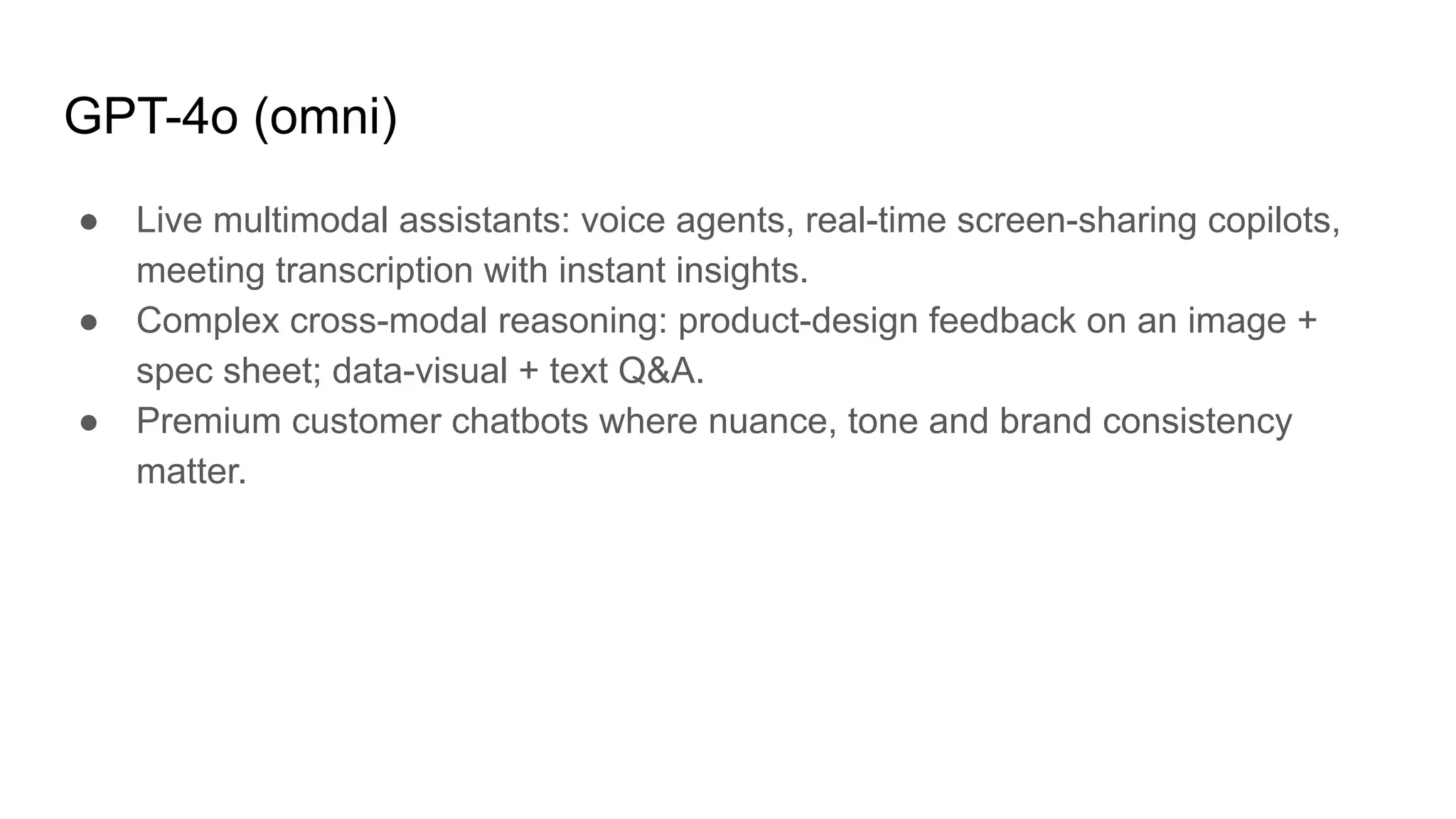 GPT-4o (omni)
● Live multimodal assistants: voice agents, real-time screen-sharing copilots,
meeting transcription with instant insights.
● Complex cross-modal reasoning: product-design feedback on an image +
spec sheet; data-visual + text Q&A.
● Premium customer chatbots where nuance, tone and brand consistency
matter.
 