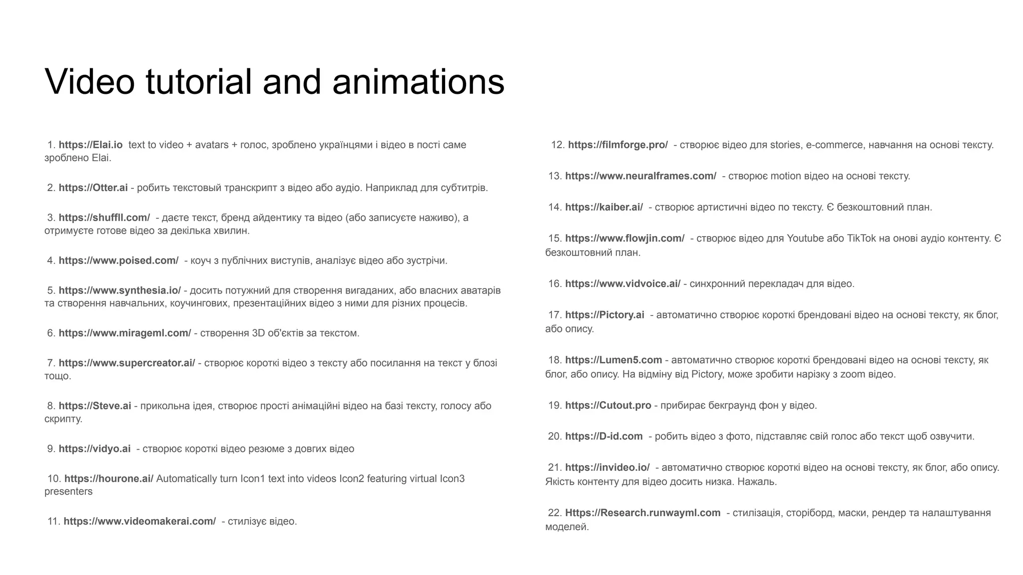 Video tutorial and animations
1. https://Elai.io text to video + avatars + голос, зроблено українцями і відео в пості саме
зроблено Elai.
2. https://Otter.ai - робить текстовый транскрипт з відео або аудіо. Наприклад для субтитрів.
3. https://shuffll.com/ - даєте текст, бренд айдентику та відео (або записуєте наживо), а
отримуєте готове відео за декілька хвилин.
4. https://www.poised.com/ - коуч з публічних виступів, аналізує відео або зустрічи.
5. https://www.synthesia.io/ - досить потужний для створення вигаданих, або власних аватарів
та створення навчальних, коучингових, презентаційних відео з ними для різних процесів.
6. https://www.mirageml.com/ - створення 3D об'єктів за текстом.
7. https://www.supercreator.ai/ - створює короткі відео з тексту або посилання на текст у блозі
тощо.
8. https://Steve.ai - прикольна ідея, створює прості анімаційні відео на базі тексту, голосу або
скрипту.
9. https://vidyo.ai - створює короткі відео резюме з довгих відео
10. https://hourone.ai/ Automatically turn Icon1 text into videos Icon2 featuring virtual Icon3
presenters
11. https://www.videomakerai.com/ - стилізує відео.
12. https://filmforge.pro/ - створює відео для stories, e-commerce, навчання на основі тексту.
13. https://www.neuralframes.com/ - створює motion відео на основі тексту.
14. https://kaiber.ai/ - створює артистичні відео по тексту. Є безкоштовний план.
15. https://www.flowjin.com/ - створює відео для Youtube або TikTok на онові аудіо контенту. Є
безкоштовний план.
16. https://www.vidvoice.ai/ - синхронний перекладач для відео.
17. https://Pictory.ai - автоматично створює короткі брендовані відео на основі тексту, як блог,
або опису.
18. https://Lumen5.com - автоматично створює короткі брендовані відео на основі тексту, як
блог, або опису. На відміну від Pictory, може зробити нарізку з zoom відео.
19. https://Cutout.pro - прибирає бекграунд фон у відео.
20. https://D-id.com - робить відео з фото, підставляє свій голос або текст щоб озвучити.
21. https://invideo.io/ - автоматично створює короткі відео на основі тексту, як блог, або опису.
Якість контенту для відео досить низка. Нажаль.
22. Https://Research.runwayml.com - стилізація, сторіборд, маски, рендер та налаштування
моделей.
 