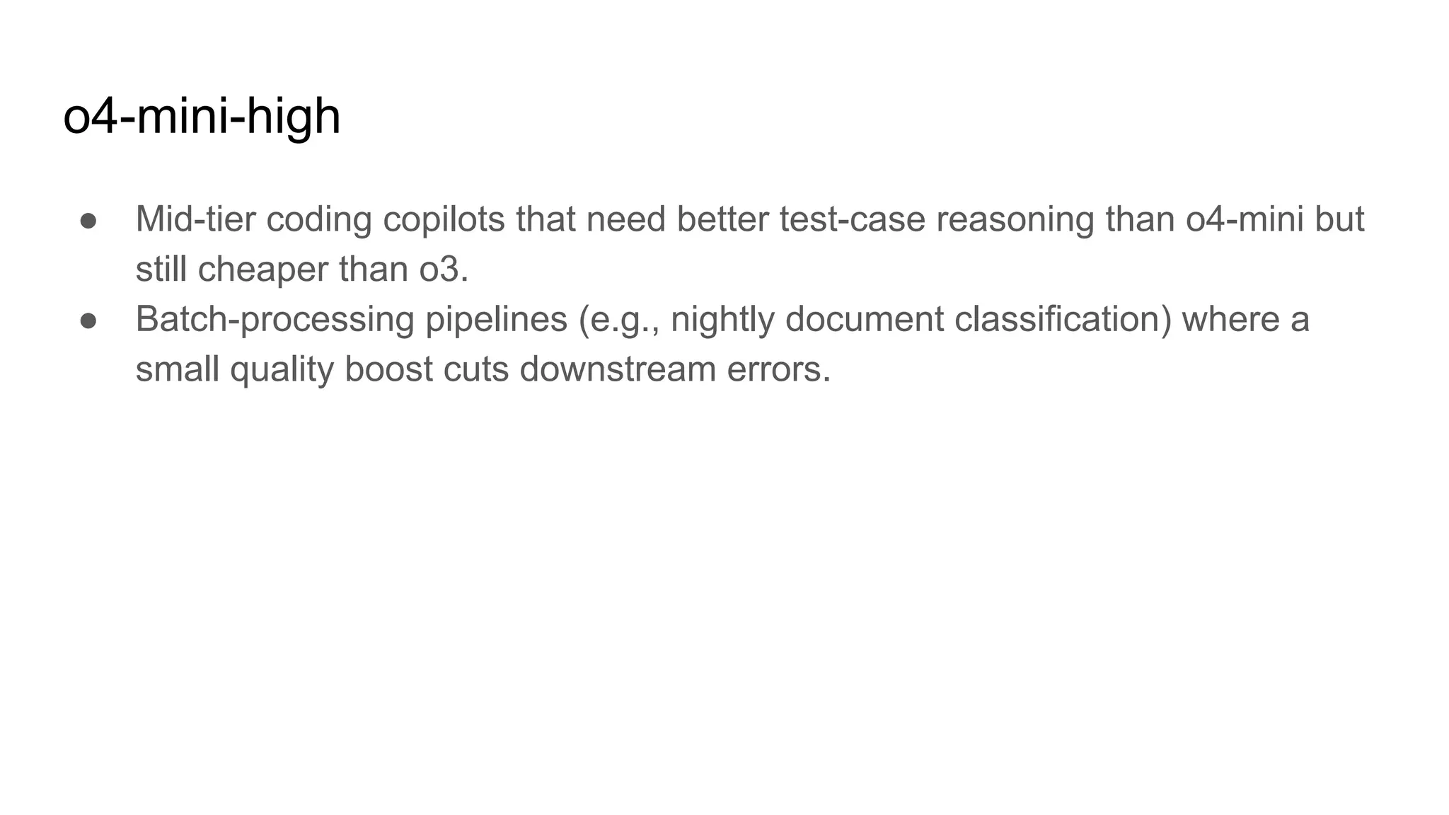 o4-mini-high
● Mid-tier coding copilots that need better test-case reasoning than o4-mini but
still cheaper than o3.
● Batch-processing pipelines (e.g., nightly document classification) where a
small quality boost cuts downstream errors.
 