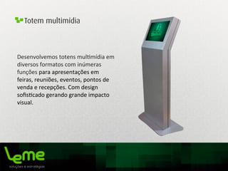 Totem multimídia
Desenvolvemos	
  totens	
  mul0mídia	
  em	
  
diversos	
  formatos	
  com	
  inúmeras	
  
funções	
  para	
  apresentações	
  em	
  
feiras,	
  reuniões,	
  eventos,	
  pontos	
  de	
  
venda	
  e	
  recepções.	
  Com	
  design	
  
soﬁs0cado	
  gerando	
  grande	
  impacto	
  
visual.	
  
 