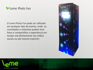 Leme Photo Fun
O	
  Leme	
  Photo	
  Fun	
  pode	
  ser	
  u0lizado	
  
em	
  qualquer	
  0po	
  de	
  evento,	
  onde	
  	
  os	
  
convidados	
  e	
  visitantes	
  podem	
  0rar	
  
fotos	
  e	
  compar0lhar	
  a	
  experiência	
  em	
  
tempo	
  real	
  diretamente	
  nas	
  mídias	
  
sociais	
  ou	
  até	
  mesmo	
  imprimir.	
  
 