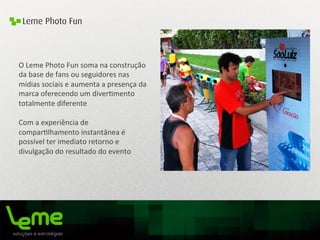 Leme Photo Fun
O	
  Leme	
  Photo	
  Fun	
  soma	
  na	
  construção	
  
da	
  base	
  de	
  fans	
  ou	
  seguidores	
  nas	
  
mídias	
  sociais	
  e	
  aumenta	
  a	
  presença	
  da	
  
marca	
  oferecendo	
  um	
  diver0mento	
  
totalmente	
  diferente	
  
	
  
Com	
  a	
  experiência	
  de	
  
compar0lhamento	
  instantânea	
  é	
  
possível	
  ter	
  imediato	
  retorno	
  e	
  
divulgação	
  do	
  resultado	
  do	
  evento	
  
	
  
	
  
	
  
	
  
 
