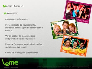 mídias interativas [user interface design/sensory interaction]
Leme Photo Fun
Promotora	
  uniformizada	
  
	
  
Personalização	
  do	
  equipamento,	
  
molduras	
  e	
  mensagem	
  de	
  acordo	
  com	
  o	
  
evento.	
  
	
  
Várias	
  opções	
  de	
  molduras	
  para	
  
compar0lhamento	
  e	
  impressão	
  
	
  
Envio	
  de	
  fotos	
  para	
  as	
  principais	
  mídias	
  
sociais	
  inclusive	
  e-­‐mail	
  
	
  
Coleta	
  de	
  mailing	
  dos	
  par0cipantes	
  
	
  
	
  
	
  
	
  
	
  
Vantagens
 