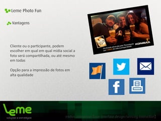 mídias interativas [user interface design/sensory interaction]
Leme Photo Fun
Cliente	
  ou	
  o	
  par0cipante,	
  podem	
  
escolher	
  em	
  qual	
  em	
  qual	
  mídia	
  social	
  a	
  
foto	
  será	
  compar0lhada,	
  ou	
  até	
  mesmo	
  
em	
  todas	
  
	
  
Opção	
  para	
  a	
  impressão	
  de	
  fotos	
  em	
  
alta	
  qualidade	
  
Vantagens
 