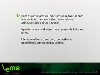 mídias interativas [user interface design/sensory interaction]
Todos os consultores da Leme, possuem diversos anos
de atuação no mercado e são credenciados e
certificados pelo Sebrae nacional.
Experiência no atendimento de empresas de todos os
portes.
A Leme se oferece como braço de marketing
especializado em estratégias digitais.
 