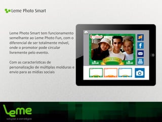 Leme Photo Smart
Leme	
  Photo	
  Smart	
  tem	
  funcionamento	
  
semelhante	
  ao	
  Leme	
  Photo	
  Fun,	
  com	
  o	
  
diferencial	
  de	
  ser	
  totalmente	
  móvel,	
  
onde	
  o	
  promotor	
  pode	
  circular	
  
livremente	
  pelo	
  evento.	
  
Com	
  as	
  caracterís0cas	
  de	
  
personalização	
  de	
  múl0plas	
  molduras	
  e	
  
envio	
  para	
  as	
  mídias	
  sociais	
  	
  
	
  
	
  
	
  
	
  
 