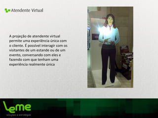Atendente Virtual
A	
  projeção	
  de	
  atendente	
  virtual	
  
permite	
  uma	
  experiência	
  única	
  com	
  
o	
  cliente.	
  É	
  possível	
  interagir	
  com	
  os	
  
visitantes	
  de	
  um	
  estande	
  ou	
  de	
  um	
  
evento,	
  conversando	
  com	
  eles	
  e	
  
fazendo	
  com	
  que	
  tenham	
  uma	
  
experiência	
  realmente	
  única	
  
	
  
 