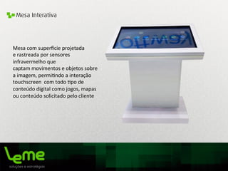 Mesa Interativa
Mesa	
  com	
  super_cie	
  projetada	
  
e	
  rastreada	
  por	
  sensores	
  
infravermelho	
  que	
  
captam	
  movimentos	
  e	
  objetos	
  sobre	
  
a	
  imagem,	
  permi0ndo	
  a	
  interação	
  
touchscreen	
  	
  com	
  todo	
  0po	
  de	
  
conteúdo	
  digital	
  como	
  jogos,	
  mapas	
  	
  
ou	
  conteúdo	
  solicitado	
  pelo	
  cliente	
  	
  
 