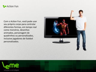 Action Fun
Com	
  o	
  Ac0on	
  Fun,	
  você	
  pode	
  usar	
  
seu	
  próprio	
  corpo	
  para	
  controlar	
  
diferentes	
  formas,	
  em	
  tempo	
  real	
  
como	
  monstros,	
  desenhos	
  
animados,	
  personagem	
  de	
  
quadrinhos	
  ou	
  personalizados,	
  
inclusive	
  jogadores	
  de	
  futebol	
  
personalizados.	
  
	
  	
  
	
  
 