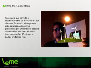 Realidade Aumentada
Tecnologia	
  que	
  permite	
  o	
  
reconhecimento	
  de	
  marcadores	
  	
  por	
  
câmeras,	
  formando	
  a	
  imagem	
  ou	
  
ação	
  desejada.	
  A	
  imagem	
  é	
  
processada	
  por	
  um	
  so`ware	
  especial	
  
que	
  reconhece	
  os	
  marcadores	
  e	
  
insere	
  animações	
  3D,	
  vídeos	
  e	
  
áudios	
  em	
  tempo	
  real.	
  	
  
	
  	
  
	
  
 