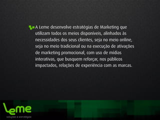 A Leme desenvolve estratégias de Marketing que
utilizam todos os meios disponíveis, alinhados às
necessidades dos seus clientes, seja no meio online,
seja no meio tradicional ou na execução de ativações
de marketing promocional, com uso de mídias
interativas, que busquem reforçar, nos públicos
impactados, relações de experiência com as marcas.
 