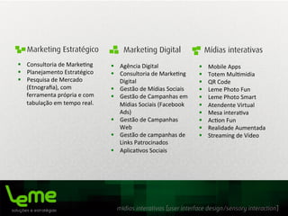 mídias interativas [user interface design/sensory interaction]
Marketing Estratégico Marketing Digital Mídias interativas
§  Consultoria	
  de	
  Marke0ng	
  
§  Planejamento	
  Estratégico	
  
§  Pesquisa	
  de	
  Mercado	
  
(Etnograﬁa),	
  com	
  
ferramenta	
  própria	
  e	
  com	
  
tabulação	
  em	
  tempo	
  real.
§  Agência	
  Digital	
  
§  Consultoria	
  de	
  Marke0ng	
  
Digital	
  	
  
§  Gestão	
  de	
  Mídias	
  Sociais	
  
§  Gestão	
  de	
  Campanhas	
  em	
  
Mídias	
  Sociais	
  (Facebook	
  
Ads)	
  
§  Gestão	
  de	
  Campanhas	
  
Web	
  
§  Gestão	
  de	
  campanhas	
  de	
  
Links	
  Patrocinados	
  
§  Aplica0vos	
  Sociais	
  
§  Mobile	
  Apps	
  
§  Totem	
  Mul0mídia	
  
§  QR	
  Code	
  
§  Leme	
  Photo	
  Fun	
  
§  Leme	
  Photo	
  Smart	
  
§  Atendente	
  Virtual	
  
§  Mesa	
  intera0va	
  
§  Ac0on	
  Fun	
  
§  Realidade	
  Aumentada	
  
§  Streaming	
  de	
  Vídeo	
  
 
