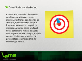 Consultoria de Marketing
A	
  Leme	
  tem	
  o	
  obje0vo	
  de	
  fornecer	
  
amplitude	
  de	
  visão	
  aos	
  nossos	
  
clientes,	
  mostrando	
  aonde	
  estão	
  os	
  
ameaças,	
  oportunidades,	
  forças	
  e	
  
fraquezas	
  inerentes	
  ao	
  negócio	
  e	
  
mercado.	
  Atuando	
  como	
  um	
  Farol	
  
nossa	
  consultoria	
  mostra	
  as	
  águas	
  
mais	
  seguras	
  para	
  se	
  navegar,	
  e	
  ajuda	
  
nossos	
  clientes	
  a	
  desenvolver	
  ou	
  
potencializar	
  seu	
  mecanismo	
  de	
  
marke0ng	
  e	
  vendas.	
  
	
  
 