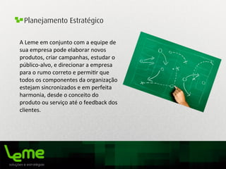 Planejamento Estratégico
A	
  Leme	
  em	
  conjunto	
  com	
  a	
  equipe	
  de	
  
sua	
  empresa	
  pode	
  elaborar	
  novos	
  
produtos,	
  criar	
  campanhas,	
  estudar	
  o	
  
público-­‐alvo,	
  e	
  direcionar	
  a	
  empresa	
  
para	
  o	
  rumo	
  correto	
  e	
  permi0r	
  que	
  
todos	
  os	
  componentes	
  da	
  organização	
  
estejam	
  sincronizados	
  e	
  em	
  perfeita	
  
harmonia,	
  desde	
  o	
  conceito	
  do	
  
produto	
  ou	
  serviço	
  até	
  o	
  feedback	
  dos	
  
clientes.	
  
	
  
 