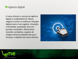 Agência Digital
A	
  Leme	
  oferece	
  o	
  serviço	
  de	
  agência	
  
digital	
  e	
  multplataforma.	
  Nosso	
  
negócio	
  é	
  achar	
  as	
  melhores	
  soluções	
  
digitais	
  para	
  o	
  seu	
  negócio.	
  Inovação,	
  
cria0vidade,	
  qualidade,	
  foco	
  em	
  
grandes	
  resultados.	
  Oferecemos	
  
soluções	
  completas,	
  capazes	
  de	
  
integrar	
  diversas	
  plataformas	
  para	
  
alcançar	
  o	
  obje0vo	
  de	
  nosso	
  clientes.	
  
	
  
 
