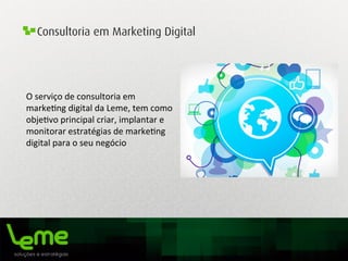 Consultoria em Marketing Digital
O	
  serviço	
  de	
  consultoria	
  em	
  
marke0ng	
  digital	
  da	
  Leme,	
  tem	
  como	
  
obje0vo	
  principal	
  criar,	
  implantar	
  e	
  
monitorar	
  estratégias	
  de	
  marke0ng	
  
digital	
  para	
  o	
  seu	
  negócio	
  	
  
 