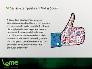 Gestão e campanha em Mídias Sociais
A	
  Leme	
  tem	
  conhecimento	
  e	
  está	
  
antenada	
  com	
  as	
  tendências,	
  tecnologias	
  
e	
  o	
  mercado	
  de	
  mídias	
  sociais.	
  E	
  coloca	
  a	
  
disposição	
  toda	
  essa	
  experiência	
  com	
  
uma	
  consultoria	
  especializada	
  para	
  
trabalhar	
  sua	
  marca	
  nas	
  redes	
  sociais,	
  
monitorando	
  e	
  acompanhando,	
  além	
  é	
  
claro	
  de	
  gerar	
  conteúdo	
  relevante	
  para	
  
potenciais	
  consumidores	
  dos	
  seus	
  
produtos	
  ou	
  serviços	
  
	
  
 