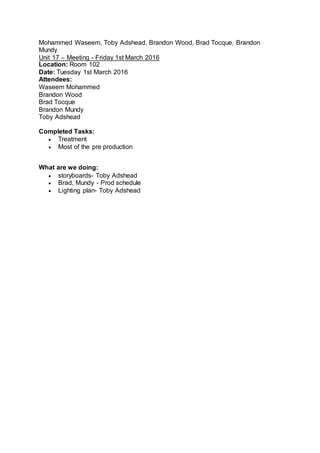 Mohammed Waseem, Toby Adshead, Brandon Wood, Brad Tocque, Brandon
Mundy
Unit 17 – Meeting - Friday 1st March 2016
Location: Room 102
Date: Tuesday 1st March 2016
Attendees:
Waseem Mohammed
Brandon Wood
Brad Tocque
Brandon Mundy
Toby Adshead
Completed Tasks:
 Treatment
 Most of the pre production
What are we doing:
 storyboards- Toby Adshead
 Brad, Mundy - Prod schedule
 Lighting plan- Toby Adshead
 