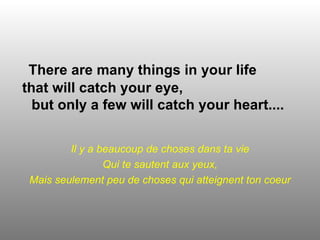 There are many things in your life
that will catch your eye,
  but only a few will catch your heart....


         Il y a beaucoup de choses dans ta vie
                 Qui te sautent aux yeux,
 Mais seulement peu de choses qui atteignent ton coeur
 