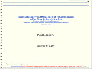 1/25
Rural Sustainability and Management of Natural Resources
in Tian Shan Region, Central Asia
Presented at the International Conference:
Celebrating Pastoral Life. Heritage and Economic Development (CANEPAL)
Athens, Greece
Polina Lemenkova†
September 11-13, 2014
†
pauline.lemenkova@gmail.com
Polina Lemenkova Rural Sustainability and Management of Natural Resources in Tian Shan Region, Central Asia. 11/09/2014 1 / 25
 