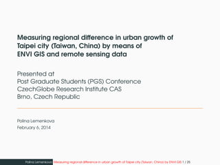 Measuring regional difference in urban growth of
Taipei city (Taiwan, China) by means of
ENVI GIS and remote sensing data
Presented at
Post Graduate Students (PGS) Conference
CzechGlobe Research Institute CAS
Brno, Czech Republic
Polina Lemenkova
February 6, 2014
Polina Lemenkova Measuring regional difference in urban growth of Taipei city (Taiwan, China) by ENVI GIS 1 / 25
 