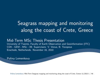 Seagrass mapping and monitoring
along the coast of Crete, Greece
Mid-Term MSc Thesis Presentation
University of Twente, Faculty of Earth Observation and Geoinformation (ITC)
CO9 - GEM - MSc - 09. Supervisors: V. Venus, B. Toxopeus
Enschede, Netherlands. November 16, 2010
Polina Lemenkova
Polina Lemenkova Mid-Term Seagrass mapping and monitoring along the coast of Crete, Greece 11/2010 1 / 46
 
