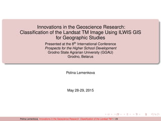 Innovations in the Geoscience Research:
Classiﬁcation of the Landsat TM Image Using ILWIS GIS
for Geographic Studies
Presented at the 8th International Conference
Prospects for the Higher School Development
Grodno State Agrarian University (GGAU)
Grodno, Belarus
Polina Lemenkova
May 28-29, 2015
Polina Lemenkova Innovations in the Geoscience Research: Classiﬁcation of the Landsat TM 1 / 23
 