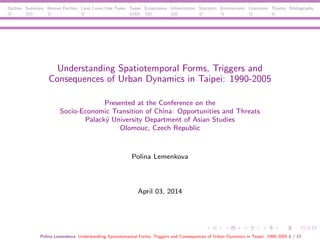 Outline Summary Human Factors Land Cover/Use Types Taipei Ecosystems Urbanization Statistics Environment Literature Thanks Bibliography
Understanding Spatiotemporal Forms, Triggers and
Consequences of Urban Dynamics in Taipei: 1990-2005
Presented at the Conference on the
Socio-Economic Transition of China: Opportunities and Threats
Palack´y University Department of Asian Studies
Olomouc, Czech Republic
Polina Lemenkova
April 03, 2014
Polina Lemenkova Understanding Spatiotemporal Forms, Triggers and Consequences of Urban Dynamics in Taipei: 1990-2005 1 / 17
 
