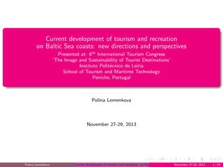 Current development of tourism and recreation
on Baltic Sea coasts: new directions and perspectives
Presented at: 6th International Tourism Congress
’The Image and Sustainability of Tourist Destinations’
Instituto Polit´ecnico de Leiria
School of Tourism and Maritime Technology
Peniche, Portugal
Polina Lemenkova
November 27-29, 2013
Polina Lemenkova Current development of tourism and recreation on Baltic Sea coasts: new directions and perspectivesNovember 27-29, 2013 1 / 24
 