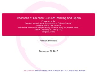 Treasures of Chinese Culture: Painting and Opera
Presented at the
Seminar on the Course ’Introduction to Chinese Culture’,
code 000K0006, together with:
Soonvilerth Phonesaly, Phetphanthong Sommali, Fang Xin, Honew Shwe.
Ocean University of China (OUC)
Qingdao, China
Polina Lemenkova
December 20, 2017
Polina Lemenkova Polina Lemenkova Treasures of Chinese Culture: Painting and Opera. OUC, Qingdao, China, 20/12/2017 1 / 27
 