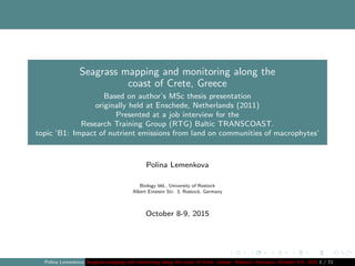 Seagrass mapping and monitoring along the
coast of Crete, Greece
Based on author’s MSc thesis presentation
originally held at Enschede, Netherlands (2011)
Presented at a job interview for the
Research Training Group (RTG) Baltic TRANSCOAST.
topic ’B1: Impact of nutrient emissions from land on communities of macrophytes’
Polina Lemenkova
Biology bld., University of Rostock
Albert Einstein Str. 3, Rostock, Germany
October 8-9, 2015
Polina Lemenkova Seagrass mapping and monitoring along the coast of Crete, Greece. Rostock, Germany. October 8-9, 2015 1 / 71
 